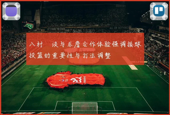 八村塁谈与东詹合作体验强调接球投篮的重要性与打法调整