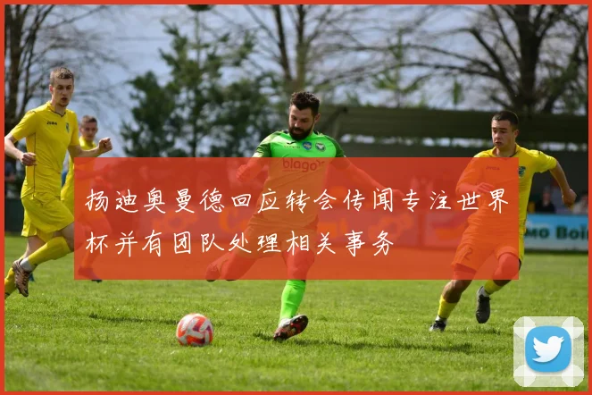 扬迪奥曼德回应转会传闻专注世界杯并有团队处理相关事务
