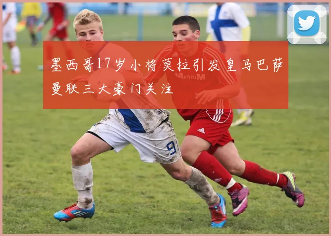 墨西哥17岁小将莫拉引发皇马巴萨曼联三大豪门关注