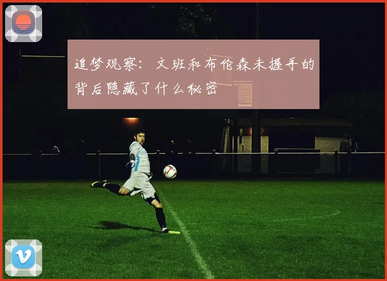 追梦观察：文班和布伦森未握手的背后隐藏了什么秘密