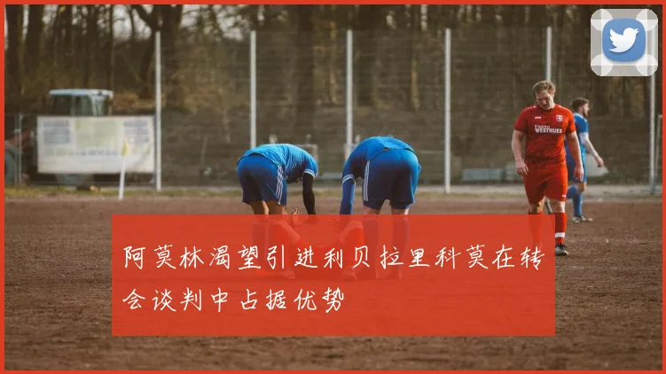 阿莫林渴望引进利贝拉里科莫在转会谈判中占据优势