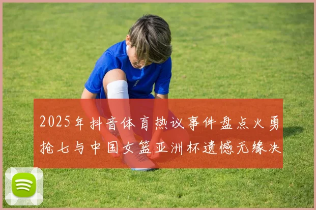 2025年抖音体育热议事件盘点火勇抢七与中国女篮亚洲杯遗憾无缘决赛