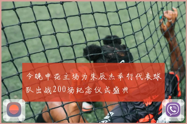 今晚申花主场为朱辰杰举行代表球队出战200场纪念仪式盛典