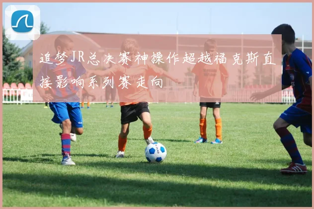 追梦JR总决赛神操作超越福克斯直接影响系列赛走向
