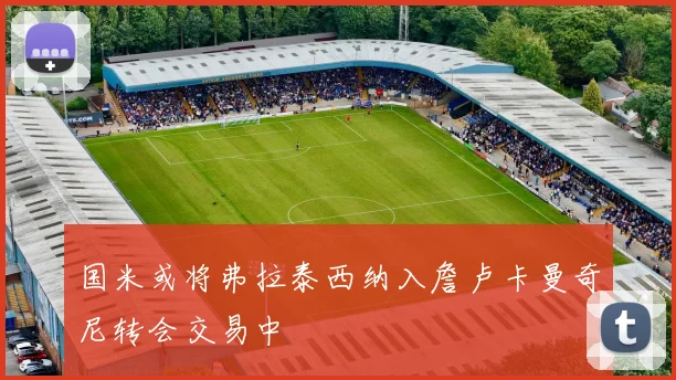 国米或将弗拉泰西纳入詹卢卡曼奇尼转会交易中