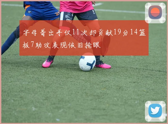 字母哥出手仅11次却贡献19分14篮板7助攻表现依旧抢眼