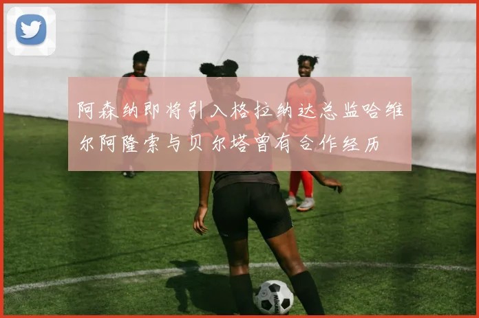 阿森纳即将引入格拉纳达总监哈维尔阿隆索与贝尔塔曾有合作经历