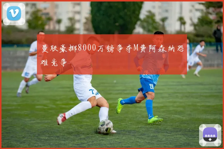 曼联豪掷8000万镑争夺M费阿森纳恐难竞争