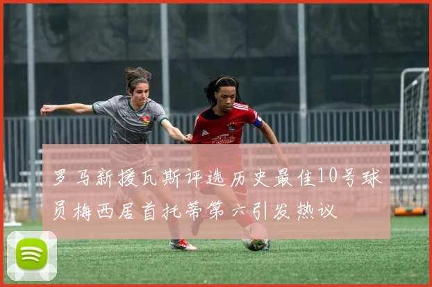 罗马新援瓦斯评选历史最佳10号球员梅西居首托蒂第六引发热议