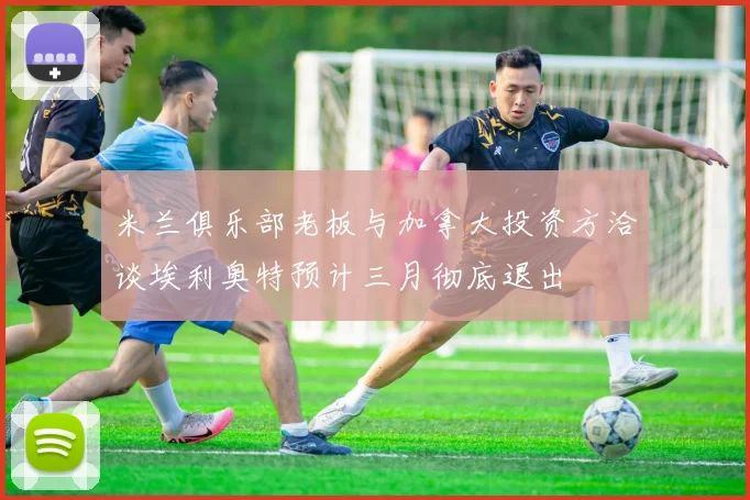 米兰俱乐部老板与加拿大投资方洽谈埃利奥特预计三月彻底退出