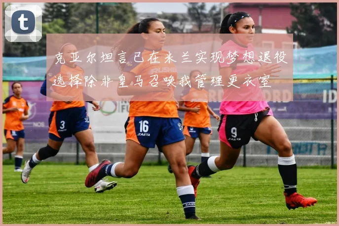 克亚尔坦言已在米兰实现梦想退役选择除非皇马召唤我管理更衣室