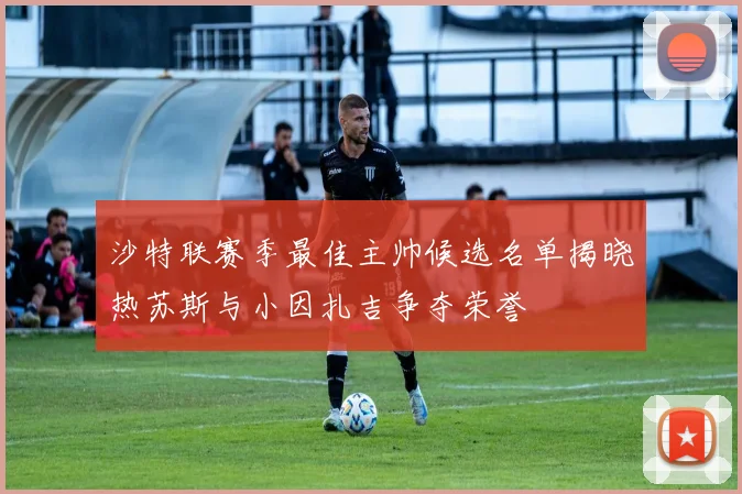 沙特联赛季最佳主帅候选名单揭晓热苏斯与小因扎吉争夺荣誉
