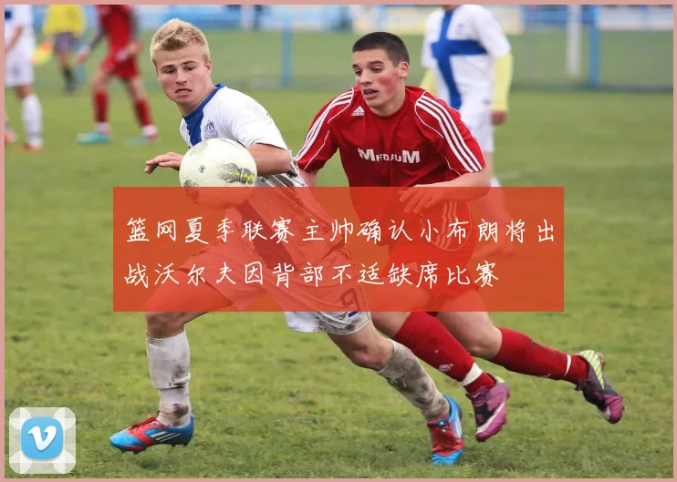篮网夏季联赛主帅确认小布朗将出战沃尔夫因背部不适缺席比赛