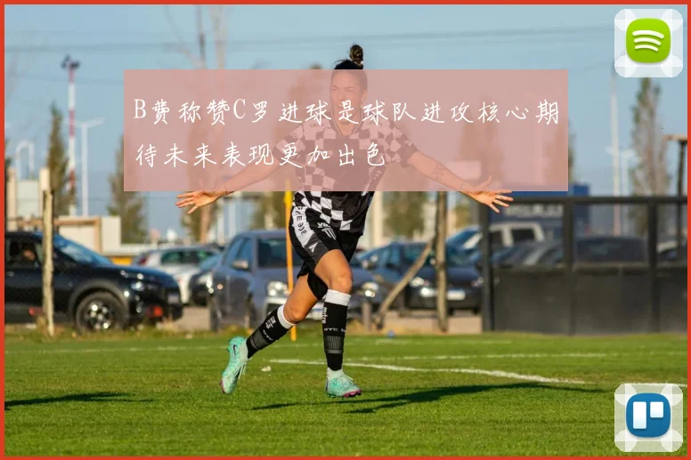 B费称赞C罗进球是球队进攻核心期待未来表现更加出色