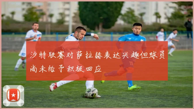 沙特联赛对萨拉赫表达兴趣但球员尚未给予积极回应