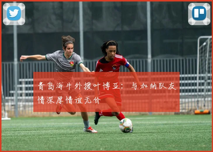 青岛海牛外援叶博亚：与加纳队友情深厚情谊无价