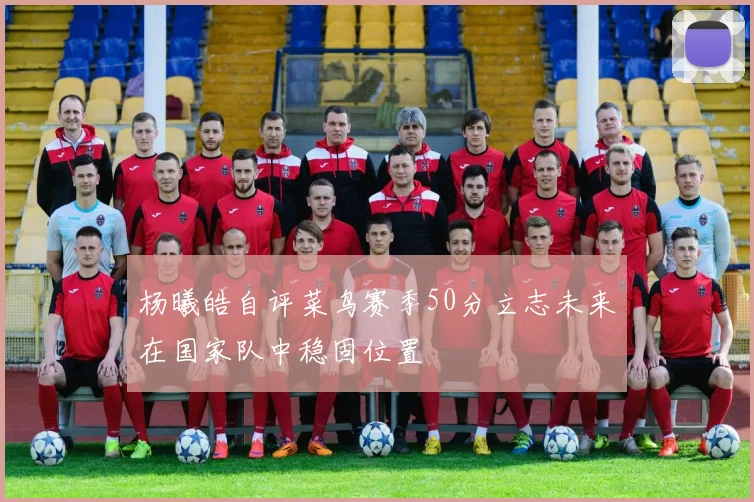杨曦皓自评菜鸟赛季50分立志未来在国家队中稳固位置