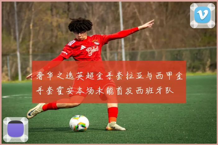 奢华之选英超金手套拉亚与西甲金手套霍安本场未能首发西班牙队