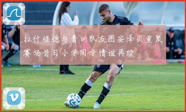 拉什福德与青训队友图安泽贝重聚赛场昔日小学同学情谊再续
