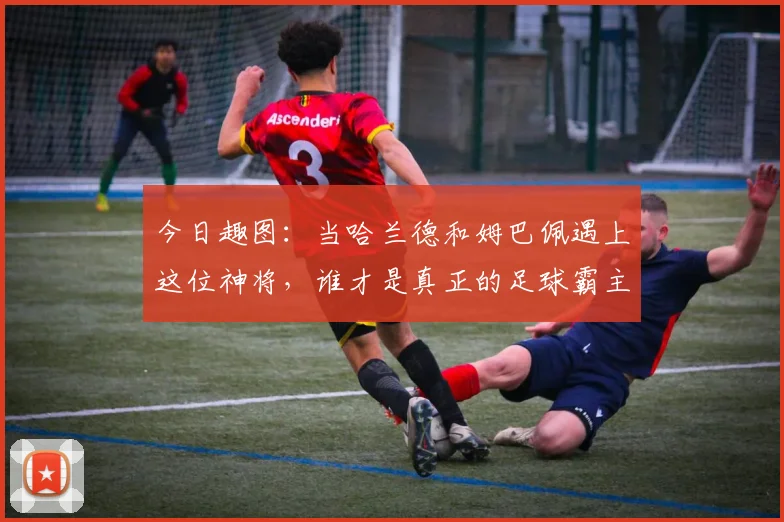 今日趣图：当哈兰德和姆巴佩遇上这位神将，谁才是真正的足球霸主