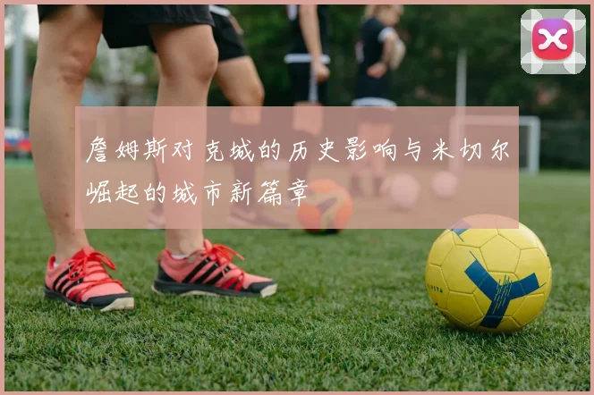 詹姆斯对克城的历史影响与米切尔崛起的城市新篇章
