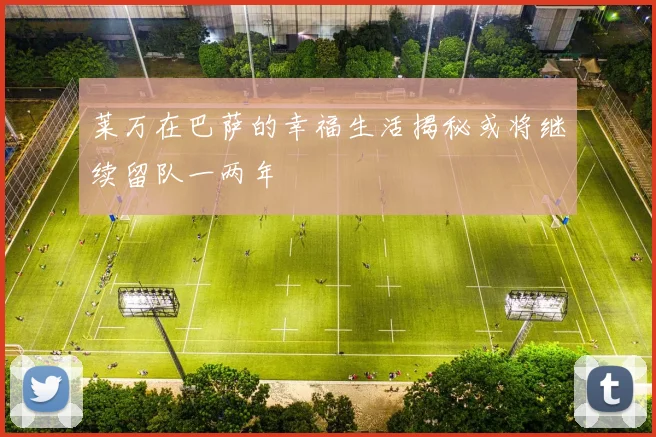 莱万在巴萨的幸福生活揭秘或将继续留队一两年