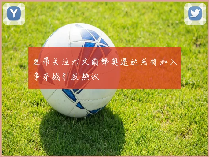 里昂关注尤文前锋奥蓬达或将加入争夺战引发热议