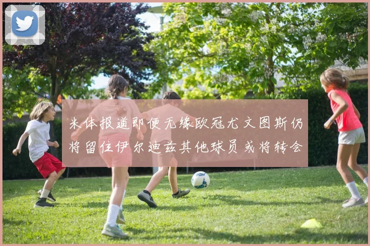 米体报道即便无缘欧冠尤文图斯仍将留住伊尔迪兹其他球员或将转会离队