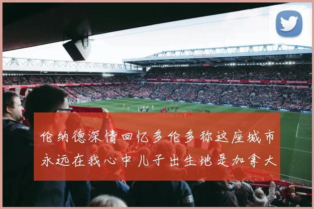 伦纳德深情回忆多伦多称这座城市永远在我心中儿子出生地是加拿大